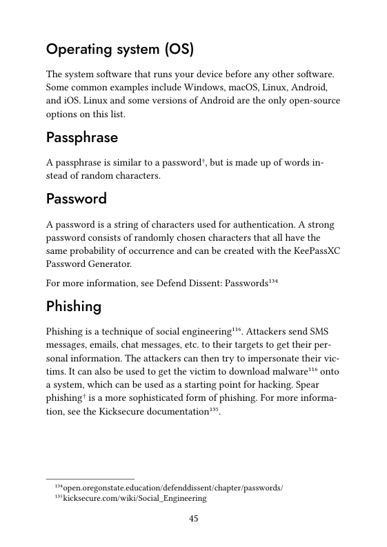 Operating system (OS)  The system software that runs your device before any other software. Some common examples include Windows, macOS, Linux, Android, and iOS. Linux and some versions of Android are the only open-source options on this list.  Passphrase  A passphrase is similar to a passwort stead of random characters.  but is made up of words in-  Password  A password s a string of characters used for authentication. A strong password consists of randomly chosen characters that all have the same probability of occurrence and can be created with the KeePassXC Password Generator.  For more information, see Defend Dissent: Passwords™ Phishing  Phishing is a technique of social engineering"™. Attackers send SMS messages, emails, chat messages, etc. to their targets to get their per- sonal information. The attackers can then try to impersonate their vic- tims. It can also be used to get the victim to download malware™™ onto asystem, which can be used as a starting point for hacking. Spear phishing is a more sophisticated form of phishing. For more informa- tion, see the Kicksecure documentation™.  topen oregonstate.education/defenddissent/chapter/passwords “kicksecure com/wiki/Social_Engineering  15 